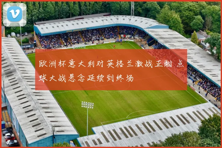 欧洲杯意大利对英格兰激战正酣 点球大战悬念延续到终场