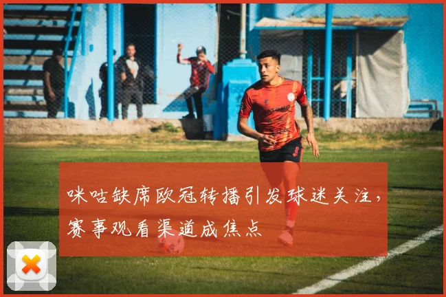 咪咕缺席欧冠转播引发球迷关注，赛事观看渠道成焦点
