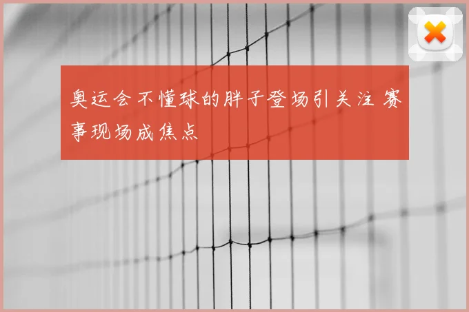 奥运会不懂球的胖子登场引关注 赛事现场成焦点