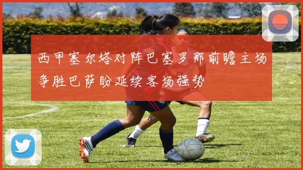 西甲塞尔塔对阵巴塞罗那前瞻主场争胜巴萨盼延续客场强势