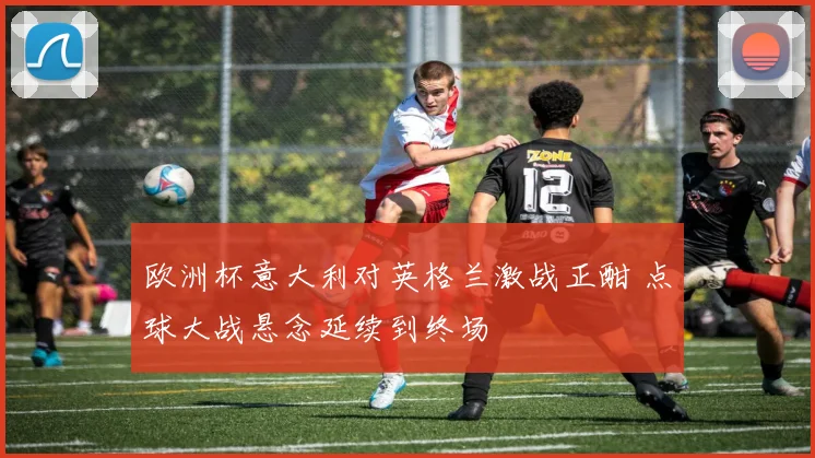 欧洲杯意大利对英格兰激战正酣 点球大战悬念延续到终场