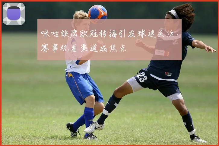 咪咕缺席欧冠转播引发球迷关注，赛事观看渠道成焦点