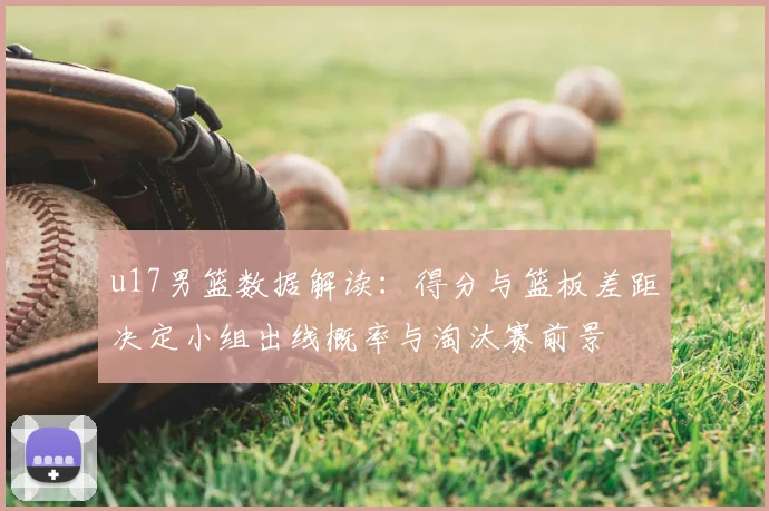 u17男篮数据解读：得分与篮板差距决定小组出线概率与淘汰赛前景