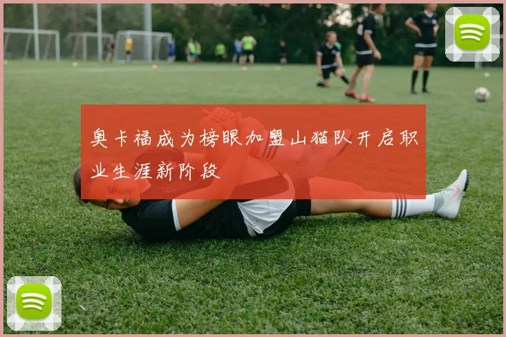 奥卡福成为榜眼加盟山猫队开启职业生涯新阶段