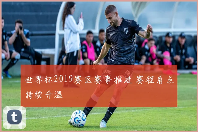 世界杯2019赛区赛事推进 赛程看点持续升温
