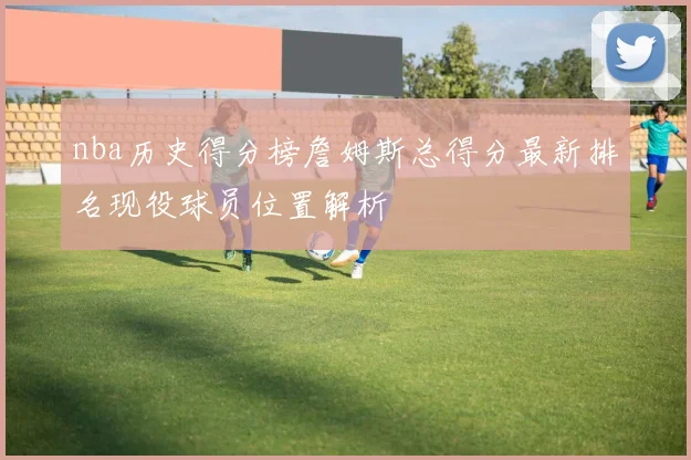 nba历史得分榜詹姆斯总得分最新排名现役球员位置解析