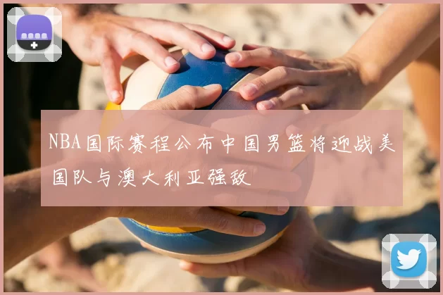 NBA国际赛程公布中国男篮将迎战美国队与澳大利亚强敌