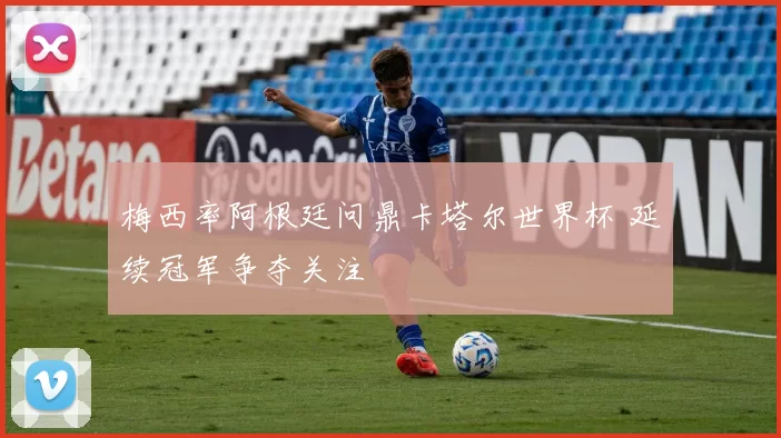 梅西率阿根廷问鼎卡塔尔世界杯 延续冠军争夺关注