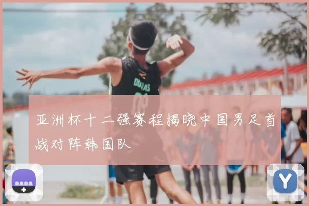 亚洲杯十二强赛程揭晓中国男足首战对阵韩国队