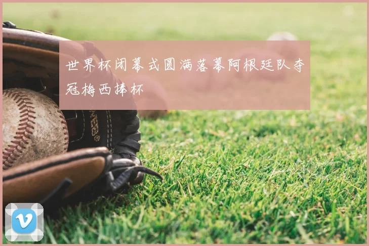 世界杯闭幕式圆满落幕阿根廷队夺冠梅西捧杯