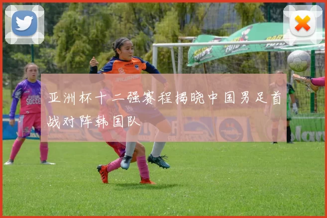 亚洲杯十二强赛程揭晓中国男足首战对阵韩国队