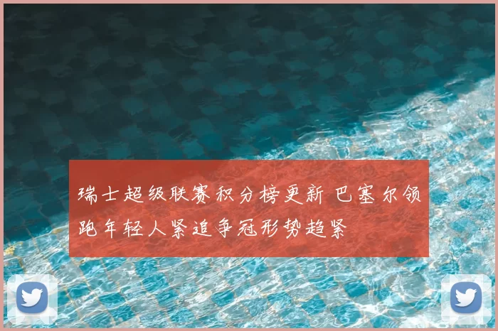 瑞士超级联赛积分榜更新 巴塞尔领跑年轻人紧追争冠形势趋紧
