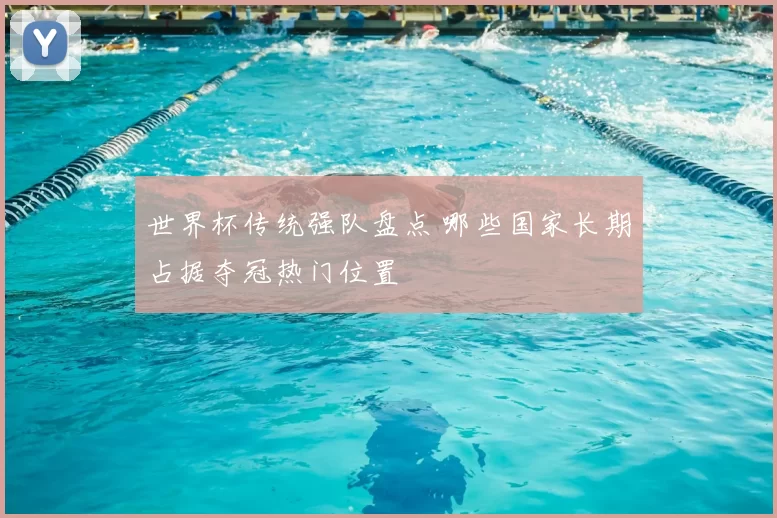 世界杯传统强队盘点 哪些国家长期占据夺冠热门位置