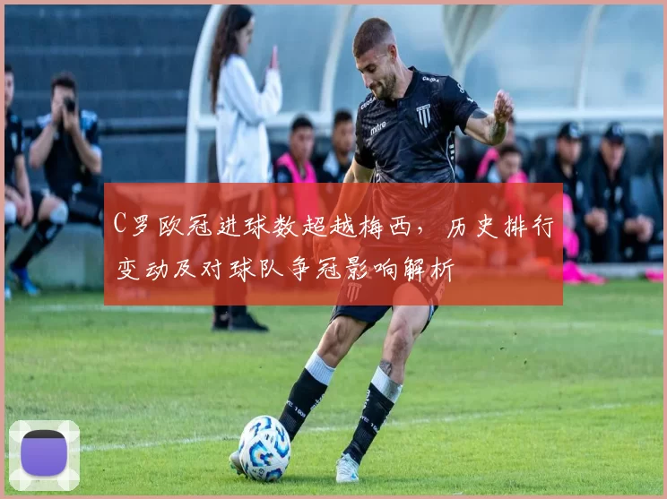 C罗欧冠进球数超越梅西，历史排行变动及对球队争冠影响解析