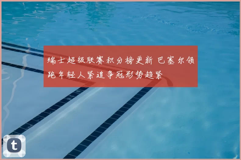 瑞士超级联赛积分榜更新 巴塞尔领跑年轻人紧追争冠形势趋紧