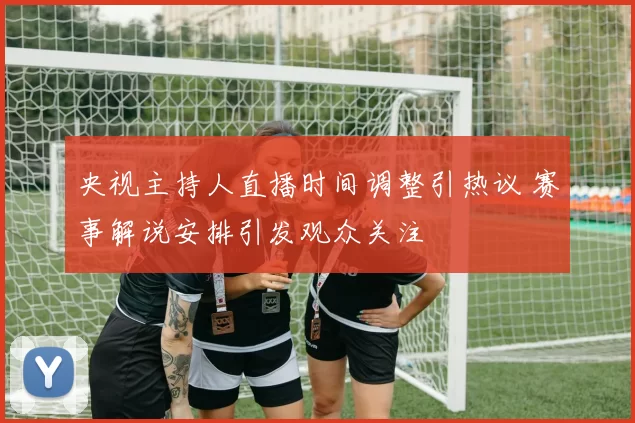 央视主持人直播时间调整引热议 赛事解说安排引发观众关注