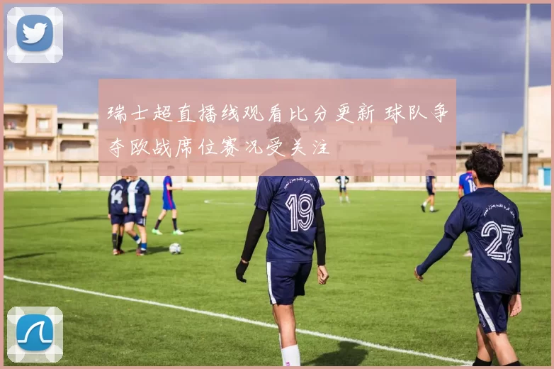 瑞士超直播线观看比分更新 球队争夺欧战席位赛况受关注
