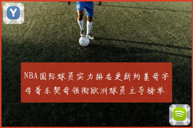 NBA国际球员实力排名更新约基奇字母哥东契奇领衔欧洲球员主导榜单