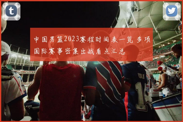 中国男篮2023赛程时间表一览 多项国际赛事密集出战看点汇总