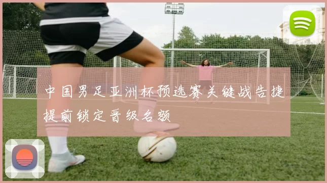 中国男足亚洲杯预选赛关键战告捷提前锁定晋级名额