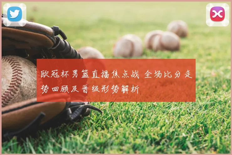 欧冠杯男篮直播焦点战 全场比分走势回顾及晋级形势解析