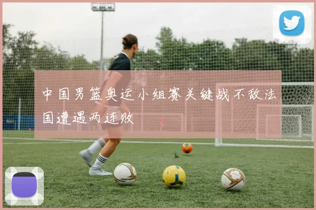 中国男篮奥运小组赛关键战不敌法国遭遇两连败
