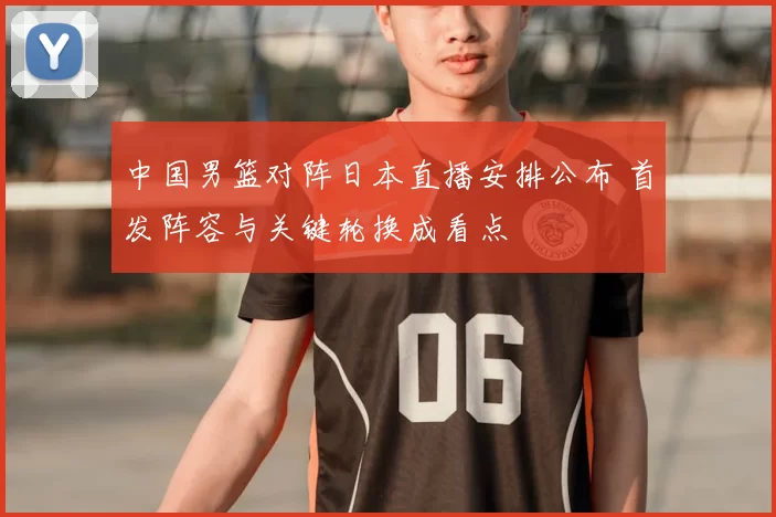中国男篮对阵日本直播安排公布 首发阵容与关键轮换成看点