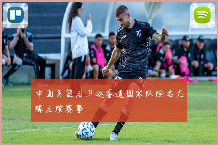中国男篮后卫赵睿遭国家队除名无缘后续赛事