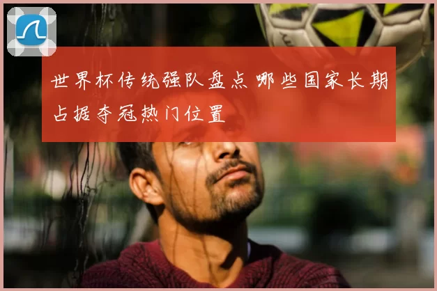 世界杯传统强队盘点 哪些国家长期占据夺冠热门位置
