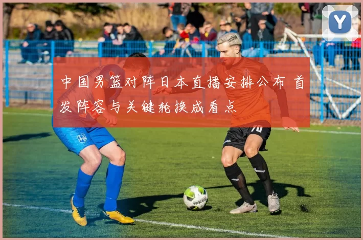 中国男篮对阵日本直播安排公布 首发阵容与关键轮换成看点