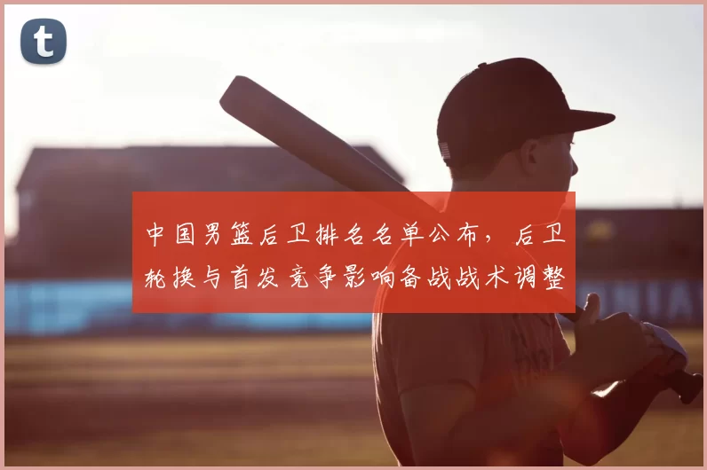 中国男篮后卫排名名单公布，后卫轮换与首发竞争影响备战战术调整
