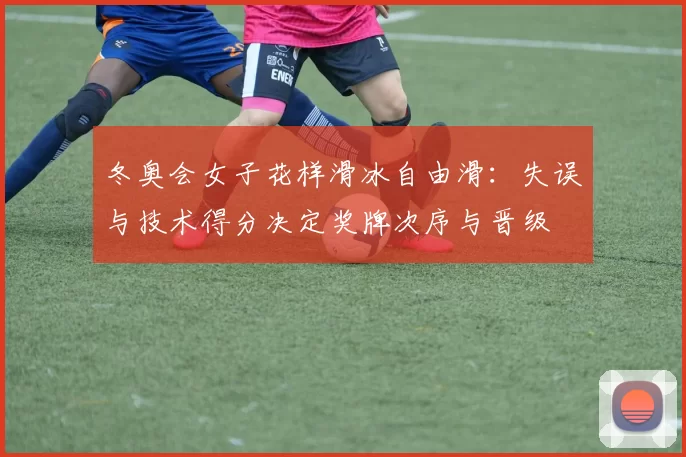 冬奥会女子花样滑冰自由滑:失误与技术得分决定奖牌次序与晋级