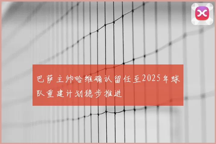 巴萨主帅哈维确认留任至2025年球队重建计划稳步推进