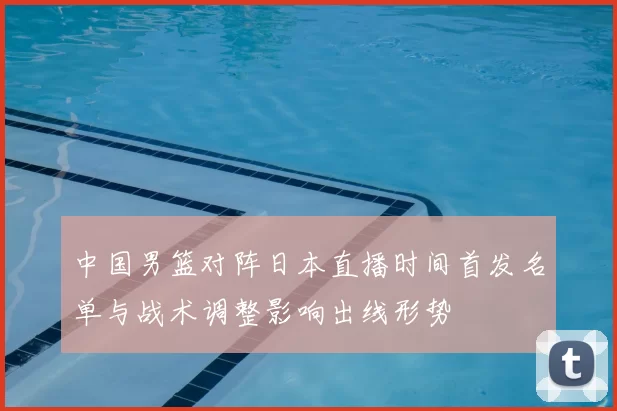 中国男篮对阵日本直播时间首发名单与战术调整影响出线形势