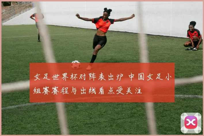 女足世界杯对阵表出炉 中国女足小组赛赛程与出线看点受关注