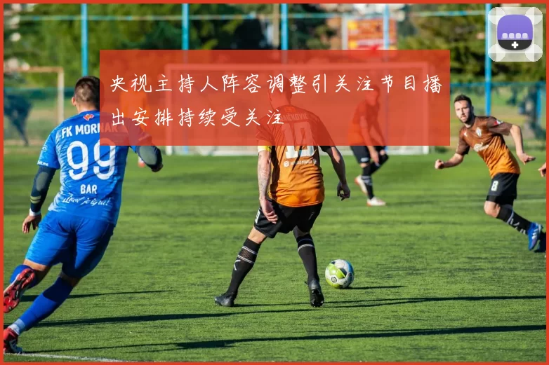 央视主持人阵容调整引关注节目播出安排持续受关注