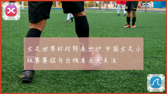 女足世界杯对阵表出炉 中国女足小组赛赛程与出线看点受关注