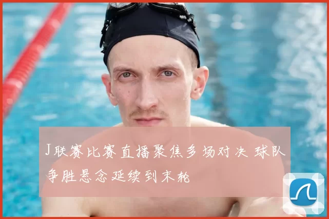J联赛比赛直播聚焦多场对决 球队争胜悬念延续到末轮