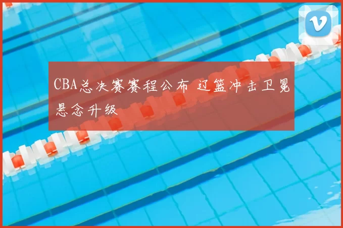 CBA总决赛赛程公布 辽篮冲击卫冕悬念升级