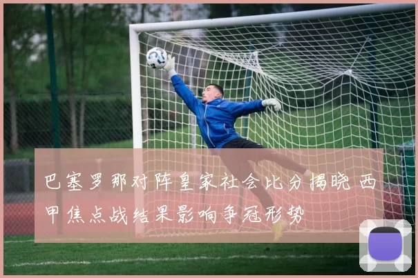 巴塞罗那对阵皇家社会比分揭晓 西甲焦点战结果影响争冠形势