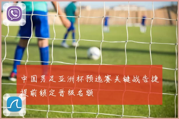 中国男足亚洲杯预选赛关键战告捷提前锁定晋级名额