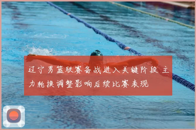辽宁男篮联赛备战进入关键阶段 主力轮换调整影响后续比赛表现
