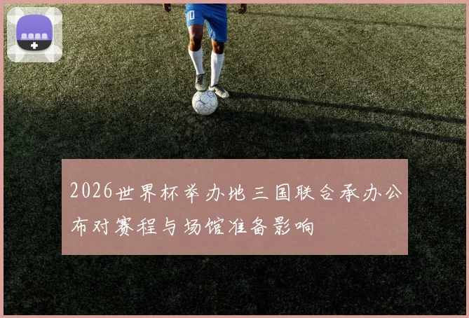 2026世界杯举办地三国联合承办公布对赛程与场馆准备影响