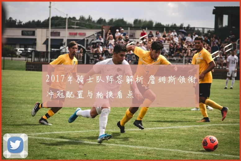2017年骑士队阵容解析 詹姆斯领衔冲冠配置与轮换看点